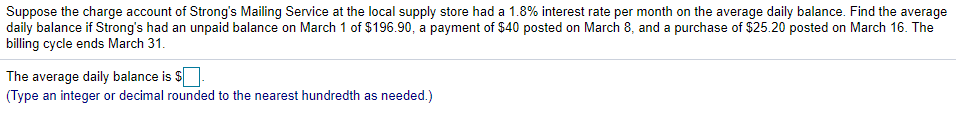 Suppose the charge account of Strong's Mailing Service at the local supply store had a 1.8% interest rate per month on the average daily balance. Find the average
daily balance if Strong's had an unpaid balance on March 1 of $196.90, a payment of $40 posted on March 8, and a purchase of $25.20 posted on March 16. The
billing cycle ends March 31.
The average daily balance is $
(Type an integer or decimal rounded to the nearest hundredth as needed.)
