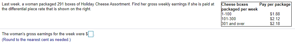Pay per package
Cheese boxes
packaged per week
1-100
101-300
301 and over
Last week, a woman packaged 291 boxes of Holiday Cheese Assortment. Find her gross weekly earnings if she is paid at
the differential piece rate that is shown on the right.
$1.88
$2.12
$2.18
The woman's gross earnings for the week were $
(Round to the nearest cent as needed.)
