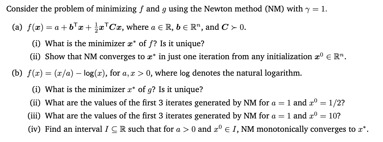 Consider the problem of minimizing f and g using the Newton method (NM) with y = 1.
(a) f(x) :
= a + bTx + x™Cx, where a E R, b E R", and C > 0.
(i) What is the minimizer x* of f? Is it unique?
(ii) Show that NM converges to x* in just one iteration from any initialization x° e R".
(b) f(x) = (x/a) – log(x), for a, x > 0, where log denotes the natural logarithm.
(i) What is the minimizer x* of g? Is it unique?
1 and x° = 1/2?
1 and x°
(ii) What are the values of the first 3 iterates generated by NM for a =
(iii) What are the values of the first 3 iterates generated by NM for a =
= 10?
(iv) Find an interval I C R such that for a > 0 and x° e I, NM monotonically converges to x*.
