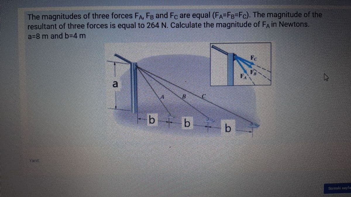 The magnitudes of three forces FA, FB and Fc are equal (FA=FB=Fc). The magnitude of the
resultant of three forces is equal to 264 N. Calculate the magnitude of FA in Newtons.
a=8 m and b%3D4 m
Fc
a
b b b
Yanınt
Sonraki seyfa
