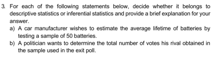 3. For each of the following statements below, decide whether it belongs to
descriptive statistics or inferential statistics and provide a brief explanation for your
answer.
a) A car manufacturer wishes to estimate the average lifetime of batteries by
testing a sample of 50 batteries.
b) A politician wants to determine the total number of votes his rival obtained in
the sample used in the exit poll.

