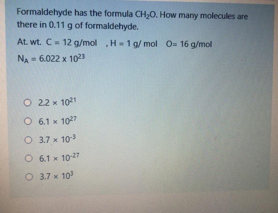 Formaldehyde has the formula CH20. How many molecules are
there in 0.11 g of formaldehyde.
At. wt. C = 12 g/mol ,
H = 1 g/ mol O= 16 g/mol
%3D
%3D
NA = 6.022 x 1023
%3D
O 2.2 x 1021
O 6.1 x 1027
O 3.7 x 10-3
O 6.1 x 10-27
O 3.7 x 103
