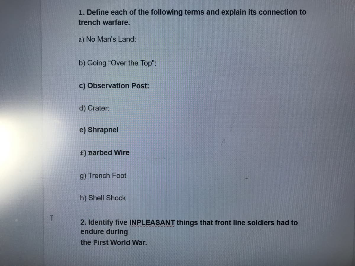 1. Define each of the following terms and explain its connection to
trench warfare.
a) No Man's Land:
b) Going "Over the Top":
c) Observation Post:
d) Crater:
e) Shrapnel
f) Barbed Wire
g) Trench Foot
h) Shell Shock
2. Identify five INPLEASANT things that front line soldiers had to
endure during
the First World War.
