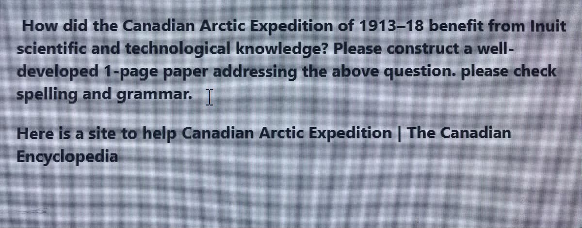 How did the Canadian Arctic Expedition of 1913-18 benefit from Inuit
scientific and technological knowledge? Please construct a well-
developed 1-page paper addressing the above question. please check
spelling and grammar. I
Here is a site to help Canadian Arctic Expedition | The Canadian
Encyclopedia
