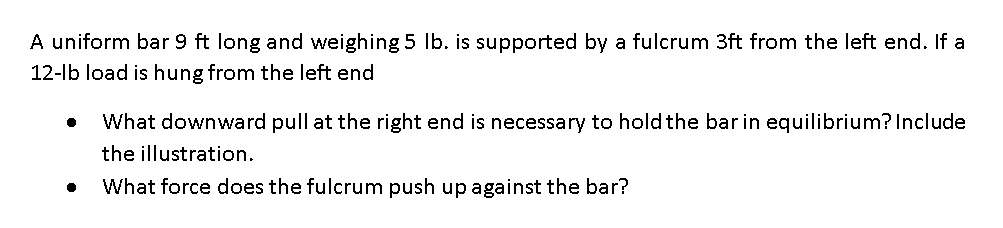A uniform bar 9 ft long and weighing 5 Ib. is supported by a fulcrum 3ft from the left end. If a
12-lb load is hung from the left end
What downward pull at the right end is necessary to hold the bar in equilibrium? Include
the illustration.
What force does the fulcrum push up against the bar?
