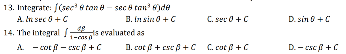 13. Integrate: S(sec³ 0 tan 0 – sec 0 tan³ 0)d0
B. In sin 0 + C
А. In sec ® + С
dß
1-cos B'
С. sec 0 + C
D. sin 0 + C
14. The integral S;
is evaluated as
A. - cot ß – cscß + C
B. cot ß + csc ß + C
С. cot B + C
D. – csc ß + C
