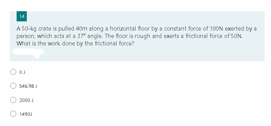 14
A 50-kg crate is pulled 40m along a horizontal floor by a constant force of 100N exerted by a
person, which acts at a 37° angle. The floor is rough and exerts a frictional force of 50N.
What is the work done by the frictional force?
O OJ
546.98 J
2000 J
1490J
