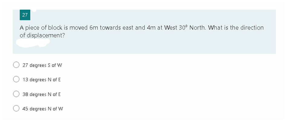 27
A piece of block is moved 6m towards east and 4m at West 30° North. What is the direction
of displacement?
O 27 degrees S of W
13 degrees N of E
38 degrees N of E
45 degrees N of W
