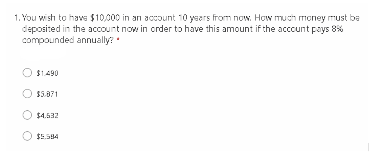 1. You wish to have $10,000 in an account 10 years from now. How much money must be
deposited in the account now in order to have this amount if the account pays 8%
compounded annually? *
$ 1,490
$3,871
$4,632
$5,584
