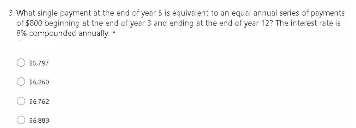 3. What single payment at the end of year 5 is equivalent to an equal annual series of payments
of $800 beginning at the end of year 3 and ending at the end of year 12? The interest rate is
8% compounded annually. *
$5,797
$6.260
$6,762
$6,883

