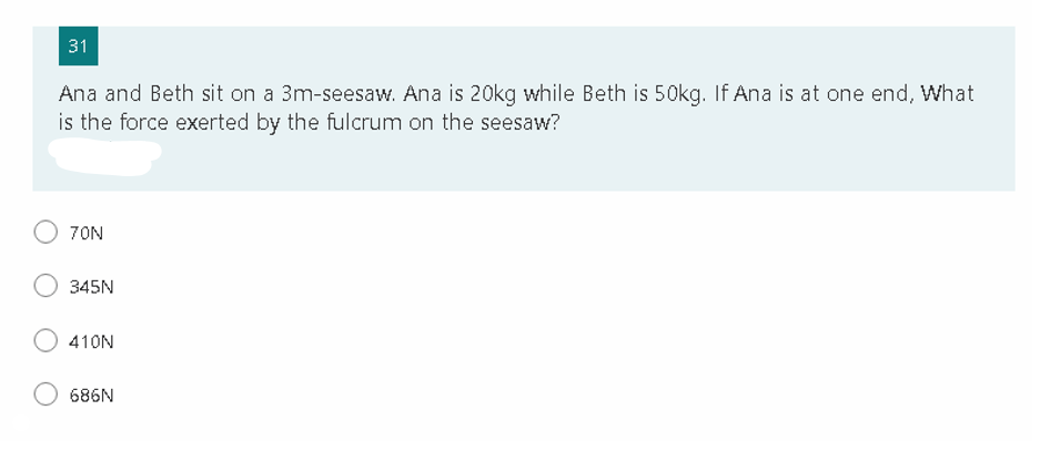 31
Ana and Beth sit on a 3m-seesaw. Ana is 20kg while Beth is 50kg. If Ana is at one end, What
is the force exerted by the fulcrum on the seesaw?
7ON
345N
410N
686N
