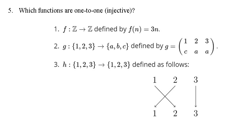 5. Which functions are one-to-one (injective)?
1. f : Z → Z defined by f(n) = 3n.
%3D
1 2 3
2. g : {1,2,3} → {a,b, c} defined by g =
а
a
3. h: {1,2,3} → {1,2,3} defined as follows:
1
3
1
2
3

