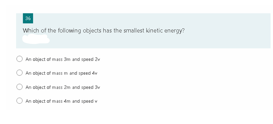 36
Which of the following objects has the smallest kinetic energy?
An object of mass 3m and speed 2v
An object of mass m and speed 4v
An object of mass 2m and speed 3v
An object of mass 4m and speed v
