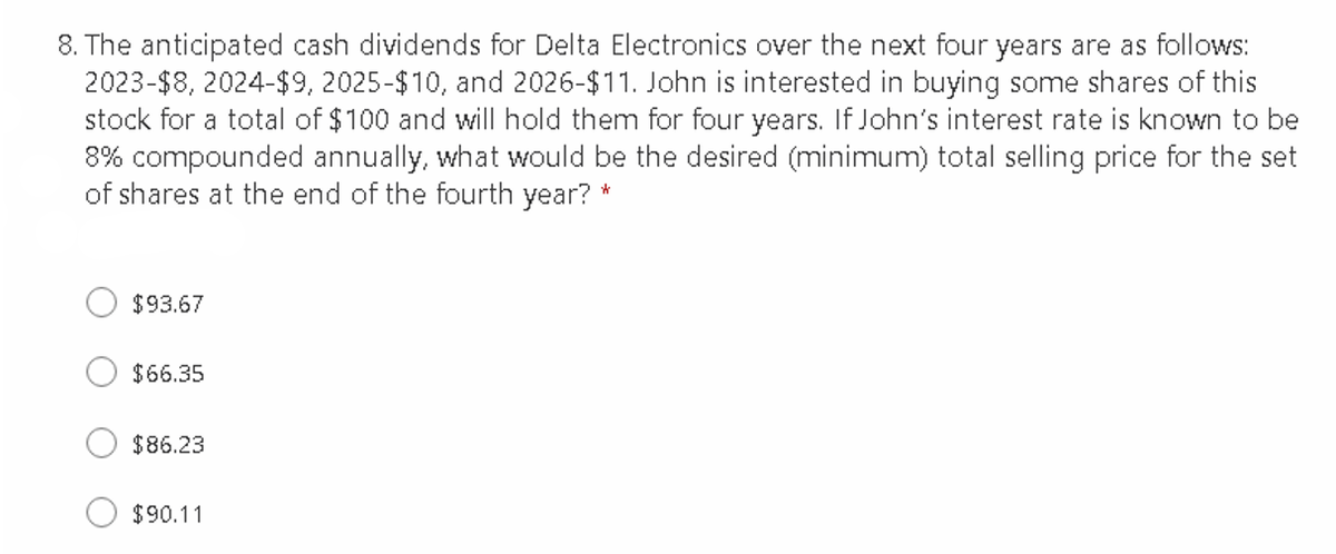 8. The anticipated cash dividends for Delta Electronics over the next four years are as follows:
2023-$8, 2024-$9, 2025-$10, and 2026-$11. John is interested in buying some shares of this
stock for a total of $100 and willI hold them for four years. If John's interest rate is known to be
8% compounded annually, what would be the desired (minimum) total selling price for the set
of shares at the end of the fourth year? *
$93.67
$66.35
$86.23
$90.11
