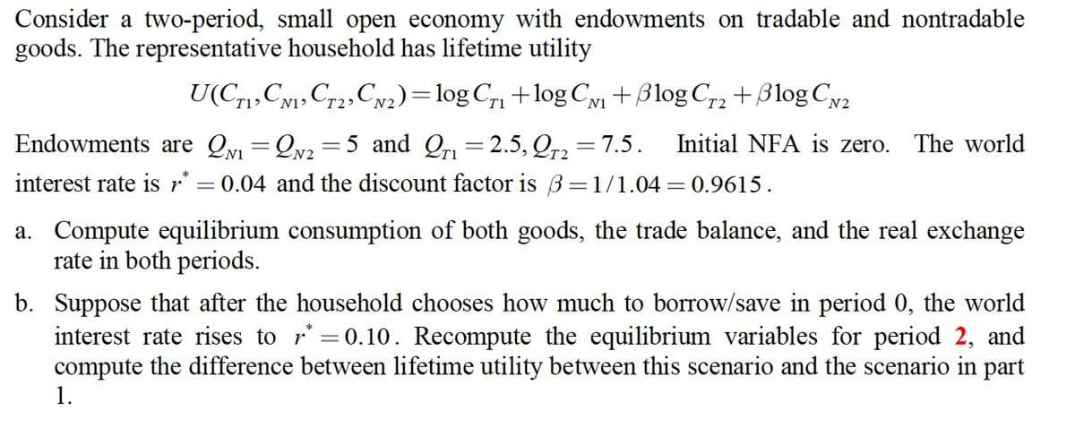 Consider a two-period, small open economy with endowments on tradable and nontradable
goods. The representative household has lifetime utility
U(C1, C1, C2, CN₂) = log C₁₁ +log C₁₁ + Blog Cr2+ Blog CN2
T1
N1
T2
Initial NFA is zero. The world
Endowments are Q₁=2N₂=5 and Qr₁=2.5, QT2 = 7.5.
interest rate is r* = 0.04 and the discount factor is 3 =1/1.04 = 0.9615.
a. Compute equilibrium consumption of both goods, the trade balance, and the real exchange
rate in both periods.
b. Suppose that after the household chooses how much to borrow/save in period 0, the world
interest rate rises to r=0.10. Recompute the equilibrium variables for period 2, and
compute the difference between lifetime utility between this scenario and the scenario in part
1.