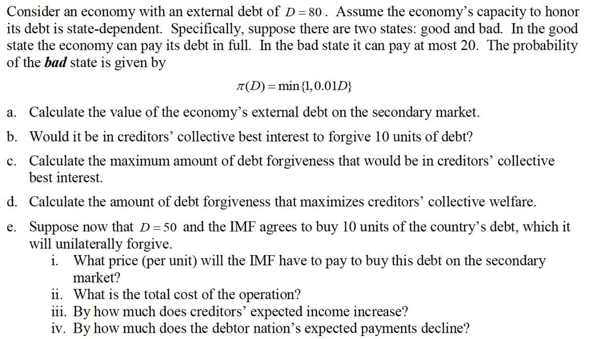 Consider an economy with an external debt of D = 80. Assume the economy's capacity to honor
its debt is state-dependent. Specifically, suppose there are two states: good and bad. In the good
state the economy can pay its debt in full. In the bad state it can pay at most 20. The probability
of the bad state is given by
T(D) = min {1,0.01D}
a. Calculate the value of the economy's external debt on the secondary market.
b. Would it be in creditors' collective best interest to forgive 10 units of debt?
c. Calculate the maximum amount of debt forgiveness that would be in creditors' collective
best interest.
d.
Calculate the amount of debt forgiveness that maximizes creditors' collective welfare.
e. Suppose now that D=50 and the IMF agrees to buy 10 units of the country's debt, which it
will unilaterally forgive.
i. What price (per unit) will the IMF have to pay to buy this debt on the secondary
market?
ii. What is the total cost of the operation?
iii. By how much does creditors' expected income increase?
iv. By how much does the debtor nation's expected payments decline?