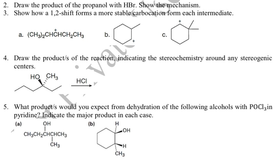 2. Draw the product of the propanol with HBr. Show the mechanism.
3. Show how a 1,2-shift forms a more stable carbocation form each intermediate.
a. (CHa),CHCHCH,CH3
C.
b.
4. Draw the product/s of the reaction, indicating the stereochemistry around any stereogenic
centers.
HỌ CH3
HCI
5. What product/s would you expect from dehydration of the following alcohols with POClzin
pyridine? Indicate the major product in each case.
(a)
он
(b)
H
CH3CH2CHCHCH3
HO
ČH3
CH3
H.
