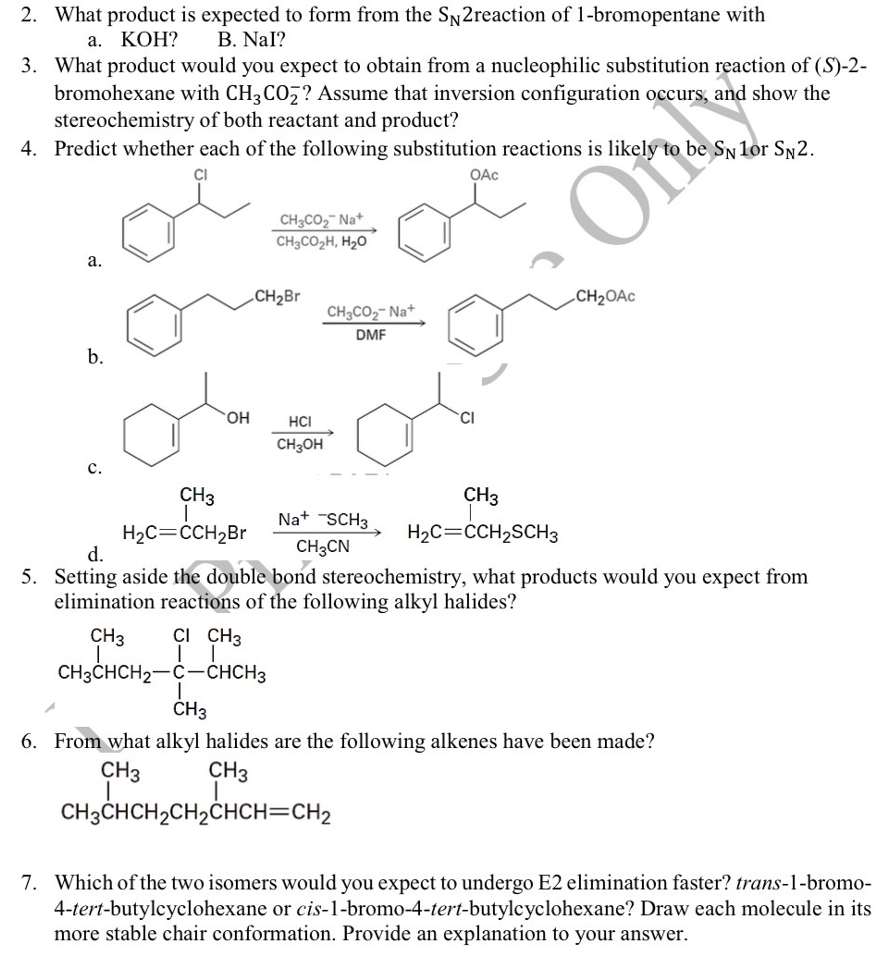 2. What product is expected to form from the SN2reaction of 1-bromopentane with
а. КОН?
B. Nal?
3. What product would you expect to obtain from a nucleophilic substitution reaction of (S)-2-
bromohexane with CH3CO7? Assume that inversion configuration occurs, and show the
stereochemistry of both reactant and product?
4. Predict whether each of the following substitution reactions is likely
be SN 1or SN2.
OAc
CH3CO2¯ Na+
CH3CO2H, H2O
а.
CH2B
CH2OAC
CH3CO2- Na+
DMF
b.
HO.
HCI
CH3OH
CH3
CH3
Na+ -SCH3
H2C=CCH2SCH3
H2C=CCH2BR
d.
CH3CN
5. Setting aside the double bond stereochemistry, what products would you expect from
elimination reactions of the following alkyl halides?
CH3
Çi CH3
CH3CHCH2-C-CHCH3
CH3
6. From what alkyl halides are the following alkenes have been made?
CH3
CH3
CH3CHCH2CH2CHCH=CH2
7. Which of the two isomers would you expect to undergo E2 elimination faster? trans-1-bromo-
4-tert-butylcyclohexane or cis-1-bromo-4-tert-butylcyclohexane? Draw each molecule in its
more stable chair conformation. Provide an explanation to your answer.
