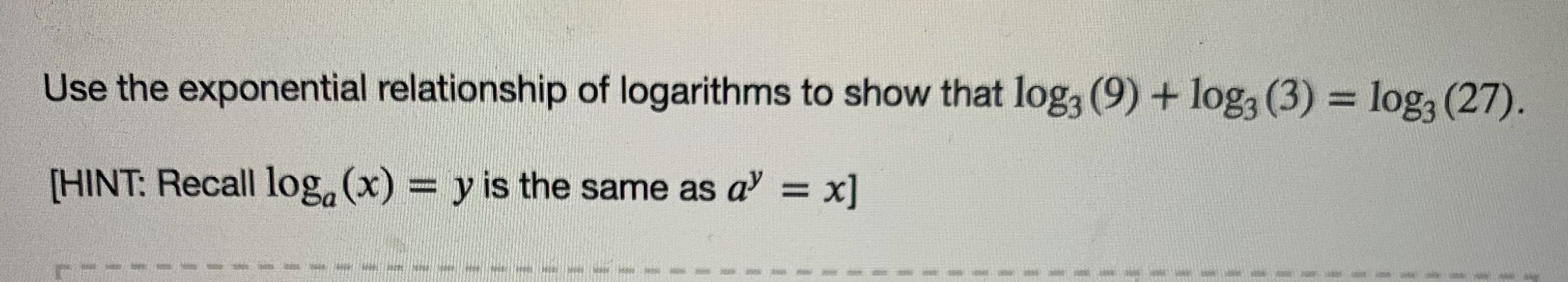 Use the exponential relationship of logarithms to show that log, (9) + log, (3) = log, (27).
%3D
[HINT: Recall log, (x) = y is the same as a' = x]
%3D
