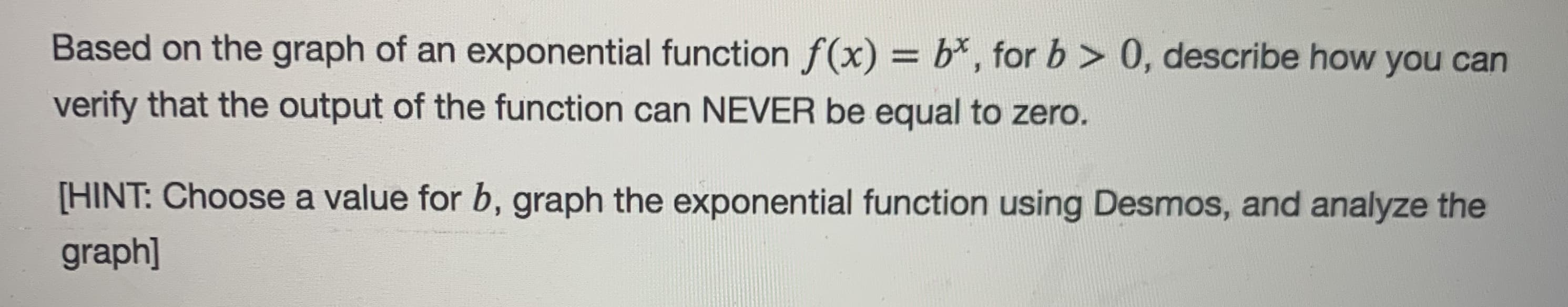 Based on the graph of an exponential function f(x) = b*, for b > 0, describe how you can
verify that the output of the function can NEVER be equal to zero.
[HINT: Choose a value for b, graph the exponential function using Desmos, and analyze the
graph]
