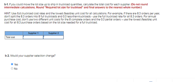 b-1. If you could move the lot size up to ship in truckload quantities, calculate the total cost for each supplier. (Do not round
Intermediate calculations. Round "Required lot size for truckload" and final answers to the nearest whole number.)
HINT: Use (full) truckload cost rates and the lowest (feasible) unit cost for all calculations. For example, if there are 8.3 orders per year,
don't split the 8.3 orders into 8 full truckloads and 0.3 less-than-truckloads - use the full truckload rate for all 8.3 orders. For annual
purchase cost, don't use two different unit costs for the 8 complete orders and the 0.3 partial orders - use the lowest (feasible) unit
cost for all 8.3 purchase orders based on the lot size needed for a full truckload.
Total cost
Supplier 1
Yes
O No
Supplier 2
b-2. Would your supplier selection change?