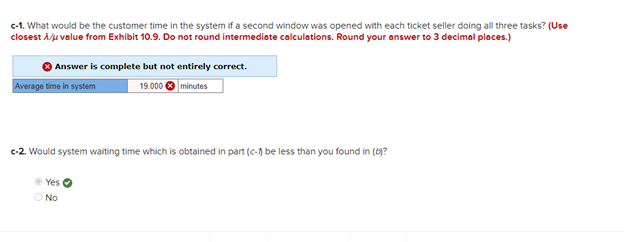 c-1. What would be the customer time in the system if a second window was opened with each ticket seller doing all three tasks? (Use
closest A/μ value from Exhibit 10.9. Do not round intermediate calculations. Round your answer to 3 decimal places.)
Answer is complete but not entirely correct.
19.000
minutes
Average time in system
c-2. Would system waiting time which is obtained in part (c-1) be less than you found in (b)?
Yes
O No