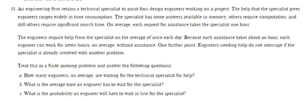 II. An engineering firm retains a technical specialist to assist four design engineers working on a project. The help that the specialist gives
engineers ranges widely in time consumption. The specialist has some answers available in memory, others require computation, and
still others require significant search time. On average, each request for assistance takes the specialist one hour.
The engineers require help from the specialist on the average of once each day. Because each assistance takes about an hour, each
engineer can work for seven hours, on average, without assistance. One further point: Engineers needing help do not interrupt if the
specialist is already involved with another problem.
Treat this as a finite queuing problem and answer the following questions:
a. How many engineers, on average, are waiting for the technical specialist for help?
b. What is the average time an engineer has to wait for the specialist?
c. What is the probability an engineer will have to wait in line for the specialist?