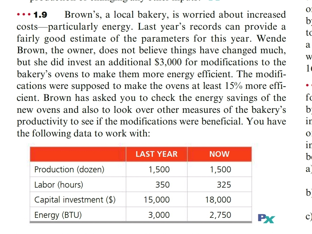 Brown's, a local bakery, is worried about increased
costs-particularly energy. Last year's records can provide a
fairly good estimate of the parameters for this year. Wende
Brown, the owner, does not believe things have changed much,
but she did invest an additional $3,000 for modifications to the
bakery's ovens to make them more energy efficient. The modifi-
cations were supposed to make the ovens at least 15% more effi-
cient. Brown has asked you to check the energy savings of the
by
••• 1.9
by
to
a
fc
new ovens and also to look over other measures of the bakery's
productivity to see if the modifications were beneficial. You have
ir
the following data to work with:
in
LAST YEAR
NOW
be
Production (dozen)
1,500
1,500
a
Labor (hours)
350
325
b)
Capital investment ($)
15,000
18,000
Energy (BTU)
3,000
2,750
PX

