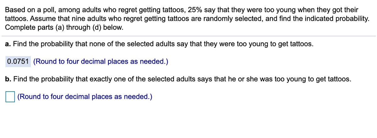 Based on a poll, among adults who regret getting tattoos, 25% say that they were too young when they got their
tattoos. Assume that nine adults who regret getting tattoos are randomly selected, and find the indicated probability.
Complete parts (a) through (d) below.
a. Find the probability that none of the selected adults say that they were too young to get tattoos.
0.0751 (Round to four decimal places as needed.)
b. Find the probability that exactly one of the selected adults says that he or she was too young to get tattoos.
(Round to four decimal places as needed.)
