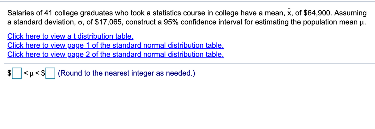 Salaries of 41 college graduates who took a statistics course in college have a mean, x, of $64,900. Assuming
a standard deviation, o, of $17,065, construct a 95% confidence interval for estimating the population mean u.
Click here to view a t distribution table.
Click here to view page 1 of the standard normal distribution table.
Click here to view page 2 of the standard normal distribution table.
$>1>
(Round to the nearest integer as needed.)

