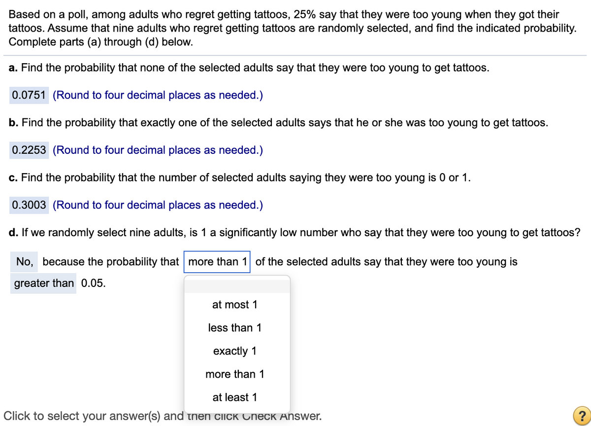 Based on a poll, among adults who regret getting tattoos, 25% say that they were too young when they got their
tattoos. Assume that nine adults who regret getting tattoos are randomly selected, and find the indicated probability.
Complete parts (a) through (d) below.
a. Find the probability that none of the selected adults say that they were too young to get tattoos.
0.0751 (Round to four decimal places as needed.)
b. Find the probability that exactly one of the selected adults says that he or she was too young to get tattoos.
0.2253 (Round to four decimal places as needed.)
c. Find the probability that the number of selected adults saying they were too young is 0 or 1.
0.3003 (Round to four decimal places as needed.)
d. If we randomly select nine adults, is 1 a significantly low number who say that they were too young to get tattoos?
No, because the probability that more than 1 of the selected adults say that they were too young is
greater than 0.05.
at most 1
less than 1
exactly 1
more than 1
at least 1
Click to select your answer(s) and tnen CIICK Check Answer.
?

