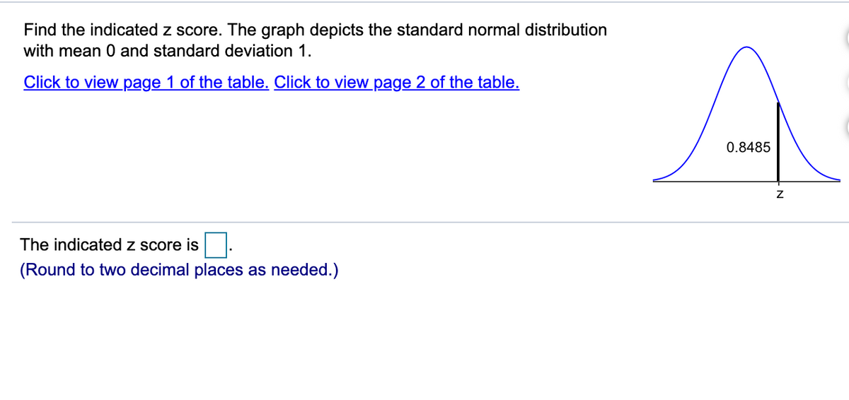 Find the indicated z score. The graph depicts the standard normal distribution
with mean 0 and standard deviation 1.
Click to view page 1 of the table. Click to view page 2 of the table.
0.8485
The indicated z score is
(Round to two decimal places as needed.)
