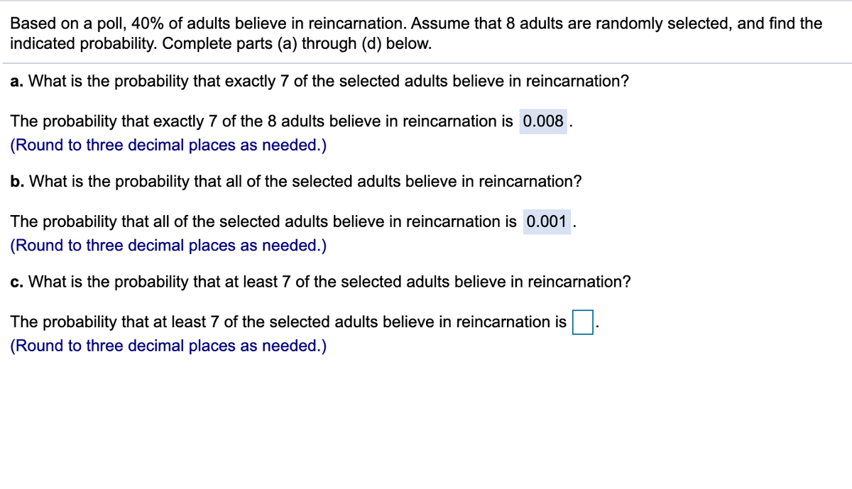 Based on a poll, 40% of adults believe in reincarnation. Assume that 8 adults are randomly selected, and find the
indicated probability. Complete parts (a) through (d) below.
a. What is the probability that exactly 7 of the selected adults believe in reincarnation?
The probability that exactly 7 of the 8 adults believe in reincarnation is 0.008 .
(Round to three decimal places as needed.)
b. What is the probability that all of the selected adults believe in reincarnation?
The probability that all of the selected adults believe in reincarnation is 0.001 .
(Round to three decimal places as needed.)
c. What is the probability that at least 7 of the selected adults believe in reincarnation?
The probability that at least 7 of the selected adults believe in reincarnation is
(Round to three decimal places as needed.)
