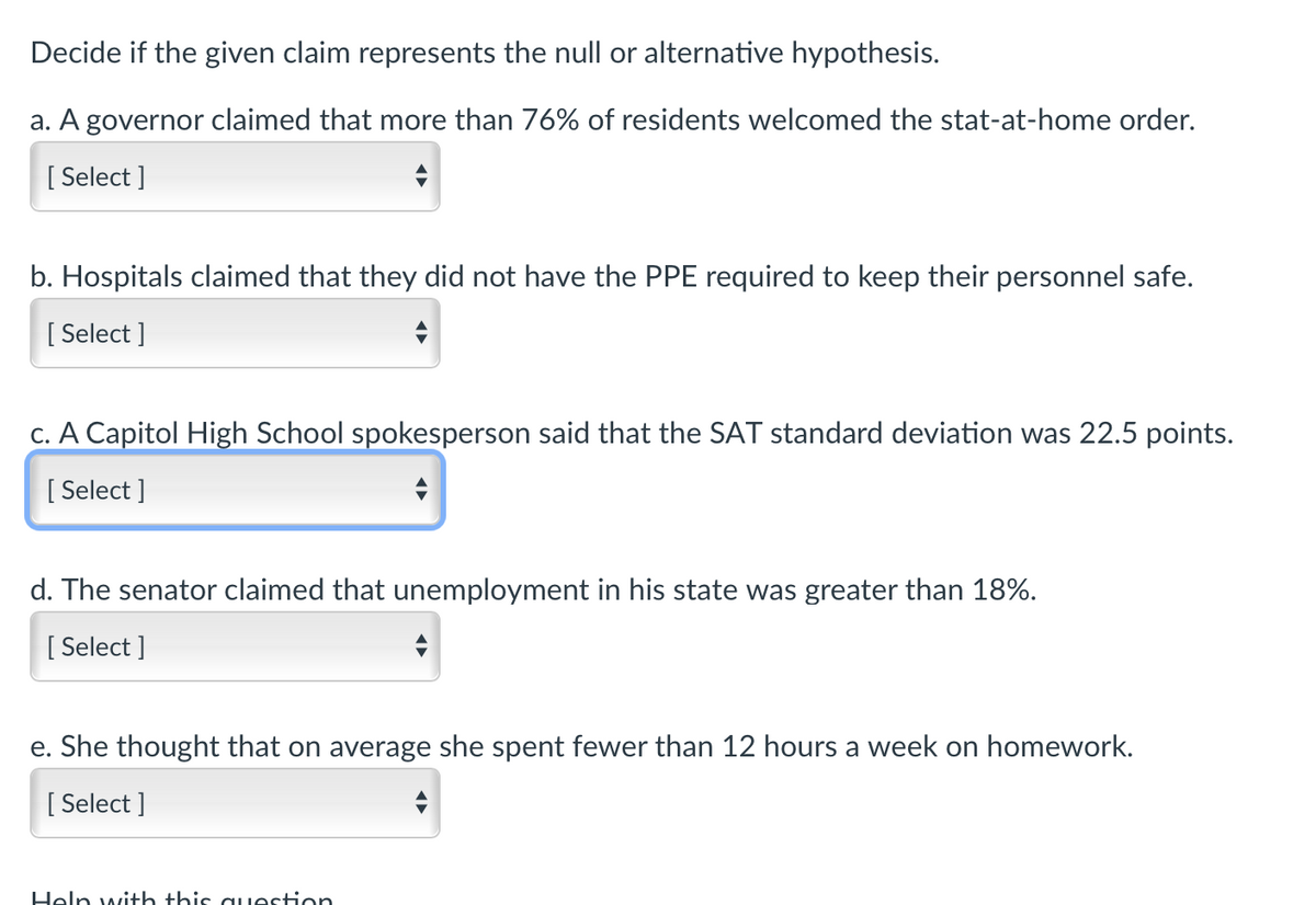 Decide if the given claim represents the null or alternative hypothesis.
a. A governor claimed that more than 76% of residents welcomed the stat-at-home order.
[ Select ]
b. Hospitals claimed that they did not have the PPE required to keep their personnel safe.
[
[ Select ]
c. A Capitol High School spokesperson said that the SAT standard deviation was 22.5 points.
[ Select ]
d. The senator claimed that unemployment in his state was greater than 18%.
[ Select ]
e. She thought that on average she spent fewer than 12 hours a week on homework.
[ Select ]
Heln with this o uestion

