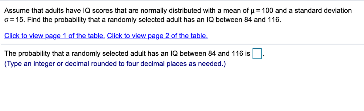 Assume that adults have lQ scores that are normally distributed with a mean of µ = 100 and a standard deviation
o = 15. Find the probability that a randomly selected adult has an IQ between 84 and 116.
Click to view page 1 of the table. Click to view page 2 of the table.
The probability that a randomly selected adult has an IQ between 84 and 116 is
(Type an integer or decimal rounded to four decimal places as needed.)
