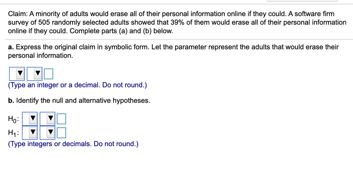 Claim: A minority of adults would erase all of their personal information online if they could. A software firm
survey of 505 randomly selected adults showed that 39% of them would erase all of their personal information
online if they could. Complete parts (a) and (b) below.
a. Express the original claim in symbolic form. Let the parameter represent the adults that would erase their
personal information.
(Type an integer or a decimal. Do not round.)
b. Identify the null and alternative hypotheses.
Ho:
H4:
(Type integers or decimals. Do not round.)
