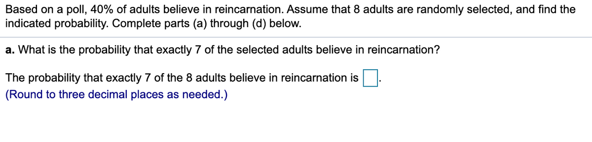 Based on a poll, 40% of adults believe in reincarnation. Assume that 8 adults are randomly selected, and find the
indicated probability. Complete parts (a) through (d) below.
a. What is the probability that exactly 7 of the selected adults believe in reincarnation?
The probability that exactly 7 of the 8 adults believe in reincarnation is
(Round to three decimal places as needed.)

