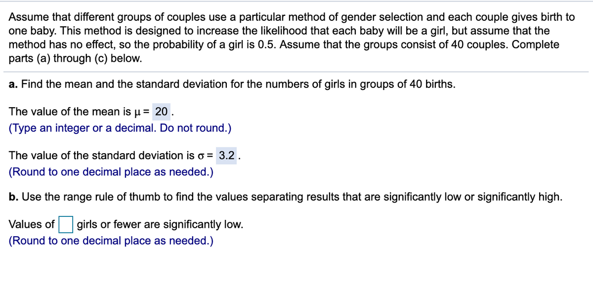 Assume that different groups of couples use a particular method of gender selection and each couple gives birth to
one baby. This method is designed to increase the likelihood that each baby will be a girl, but assume that the
method has no effect, so the probability of a girl is 0.5. Assume that the groups consist of 40 couples. Complete
parts (a) through (c) below.
a. Find the mean and the standard deviation for the numbers of girls in groups of 40 births.
The value of the mean is
= 20 .
(Type an integer or a decimal. Do not round.)
The value of the standard deviation is o = 3.2 .
(Round to one decimal place as needed.)
b. Use the range rule of thumb to find the values separating results that are significantly low or significantly high.
Values of girls or fewer are significantly low.
(Round to one decimal place as needed.)
