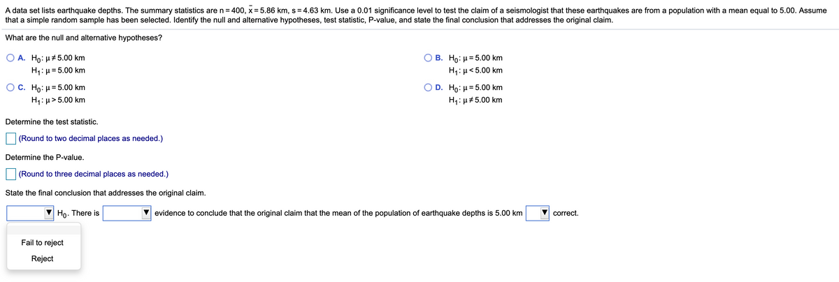 A data set lists earthquake depths. The summary statistics are n= 400, x=5.86 km, s= 4.63 km. Use a 0.01 significance level to test the claim of a seismologist that these earthquakes are from a population with a mean equal to 5.00. Assume
that a simple random sample has been selected. Identify the null and alternative hypotheses, test statistic, P-value, and state the final conclusion that addresses the original claim.
What are the null and alternative hypotheses?
Ο Β. Ho μ 5.00 km
H1: µ< 5.00 km
A. Ho: µ#5.00 km
H1: µ= 5.00 km
%3D
C. Ho: H = 5.00 km
H1: µ> 5.00 km
Ο D . H : μ= 5.00 km
H1: µ#5.00 km
Determine the test statistic.
(Round to two decimal places as needed.)
Determine the P-value.
(Round to three decimal places as needed.)
State the final conclusion that addresses the original claim.
Ho. There is
evidence to conclude that the original claim that the mean of the population of earthquake depths is 5.00 km
correct.
Fail to reject
Reject
