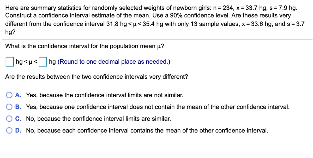 Here are summary statistics for randomly selected weights of newborn girls: n = 234, x = 33.7 hg, s= 7.9 hg.
Construct a confidence interval estimate of the mean. Use a 90% confidence level. Are these results very
different from the confidence interval 31.8 hg <µ< 35.4 hg with only 13 sample values, x = 33.6 hg, and s = 3.7
hg?
What is the confidence interval for the population mean µ?
hg < µ< hg (Round to one decimal place as needed.)
Are the results between the two confidence intervals very different?
A. Yes, because the confidence interval limits are not similar.
O B. Yes, because one confidence interval does not contain the mean of the other confidence interval.
C. No, because the confidence interval limits are similar.
D. No, because each confidence interval contains the mean of the other confidence interval.
