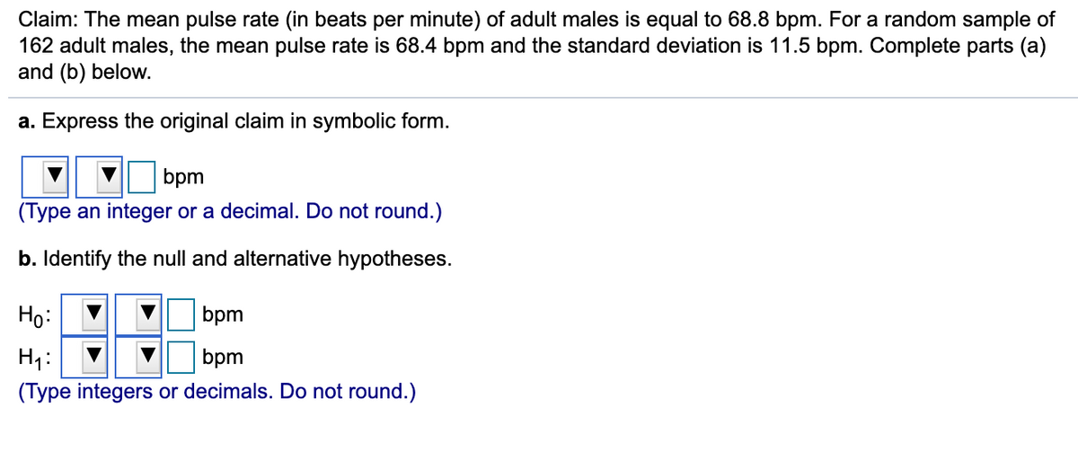 Claim: The mean pulse rate (in beats per minute) of adult males is equal to 68.8 bpm. For a random sample of
162 adult males, the mean pulse rate is 68.4 bpm and the standard deviation is 11.5 bpm. Complete parts (a)
and (b) below.
a. Express the original claim in symbolic form.
bpm
(Type an integer or a decimal. Do not round.)
b. Identify the null and alternative hypotheses.
Họ:
bpm
H1:
(Type integers or decimals. Do not round.)
bpm

