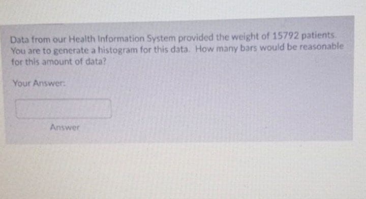 Data from our Health Information System provided the weight of 15792 patients.
You are to generate a histogram for this data. How many bars would be reasonable
for this amount of data?
Your Answer:
Answer

