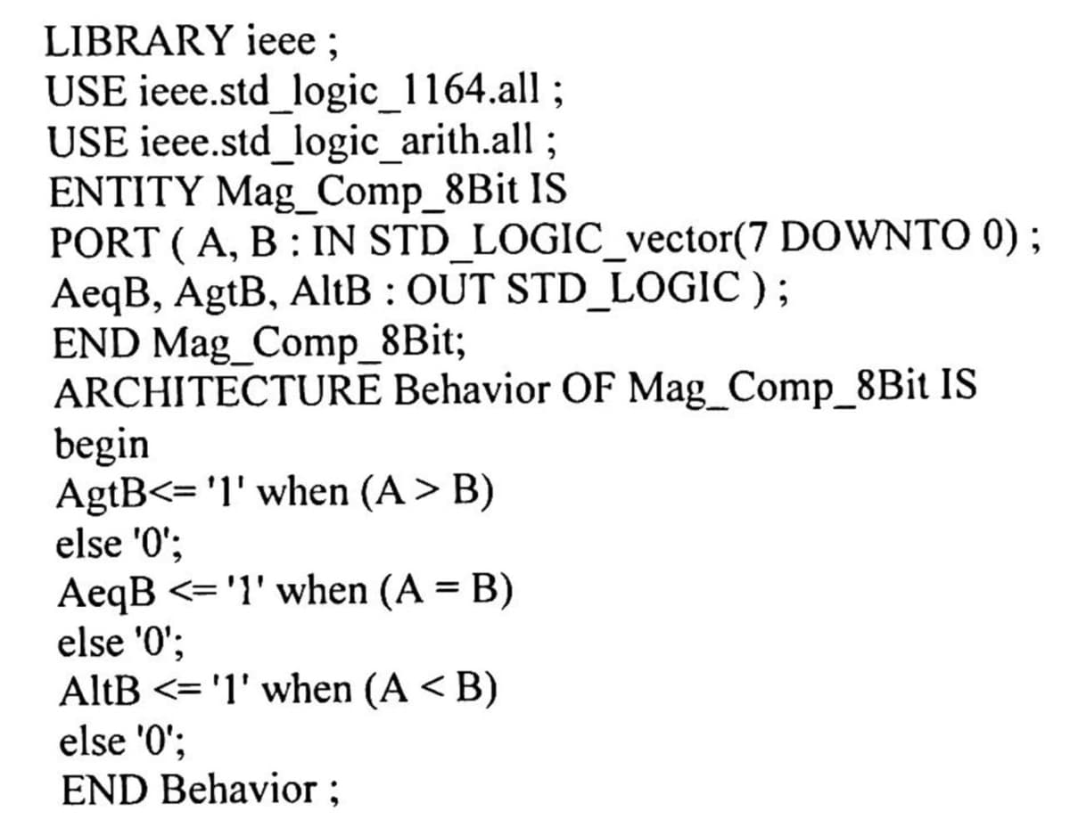 LIBRARY ieee ;
USE ieee.std_logic_1164.all ;
USE ieee.std_logic_arith.all;
ENTITY Mag_Comp_8Bit IS
PORT ( A, B : IN STD_LOGIC_vector(7 DOWNTO 0) ;
AeqB, AgtB, AltB : OUT STD_LOGIC );
END Mag_Comp_8Bit;
ARCHITECTURE Behavior OF Mag_Comp_8B¡ IS
begin
AgtB<= 'l' when (A > B)
else '0';
AeqB <= '1' when (A = B)
else '0';
AltB <= '1' when (A < B)
else '0';
END Behavior ;
