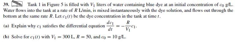 39.
Water flows into the tank at a rate of R L/min, is mixed instantaneously with the dye solution, and flows out through the
bottom at the same rate R. Let c1 (t) be the dye concentration in the tank at time t.
Tank 1 in Figure 5 is filled with Vị liters of water containing blue dye at an initial concentration of co g/L.
dc, R
V1
= 300 L, R = 50, and co = 10 g/L.
(a) Explain why cj satisfies the differential equation
dt
(b) Solve for c1 (t) with V1
%3D
%3D
