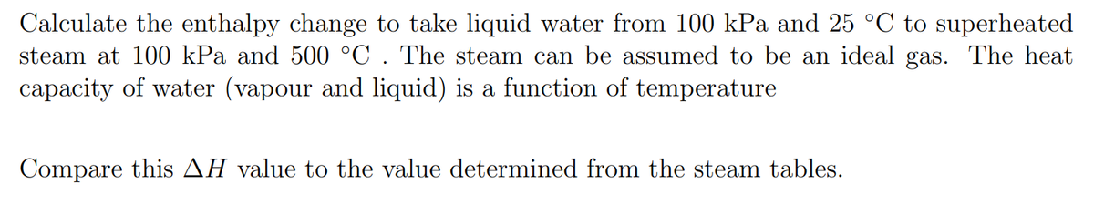 Calculate the enthalpy change to take liquid water from 100 kPa and 25 °C to superheated
steam at 100 kPa and 500 °C. The steam can be assumed to be an ideal gas. The heat
capacity of water (vapour and liquid) is a function of temperature
Compare this AH value to the value determined from the steam tables.