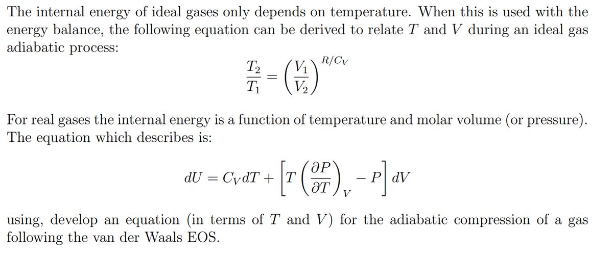 The internal energy of ideal gases only depends on temperature. When this is used with the
energy balance, the following equation can be derived to relate T and V during an ideal gas
adiabatic process:
R/Cv
T₂
1/2 = ( ) ***
T₁
For real gases the internal energy is a function of temperature and molar volume (or pressure).
The equation which describes is:
ӘР
dU = CvdT + [r (3P) - P] dv
PdV
ӘТ
using, develop an equation (in terms of T and V) for the adiabatic compression of a gas
following the van der Waals EOS.