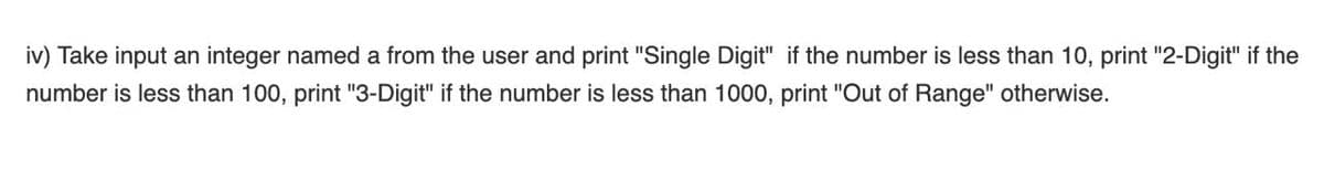 iv) Take input an integer named a from the user and print "Single Digit" if the number is less than 10, print "2-Digit" if the
number is less than 100, print "3-Digit" if the number is less than 1000, print "Out of Range" otherwise.
