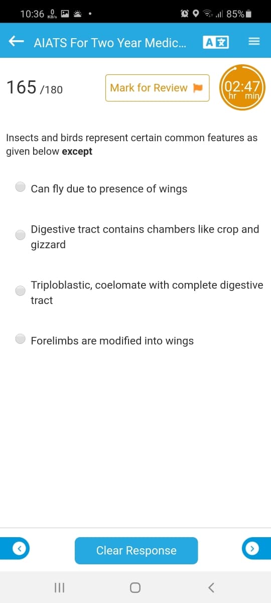 10:36 K,
O O G 85%Ï
AIATS For Two Year Medic.
A
165 /180
(02:47)
hr min
Mark for Review
Insects and birds represent certain common features as
given below except
Can fly due to presence of wings
Digestive tract contains chambers like crop and
gizzard
Triploblastic, coelomate with complete digestive
tract
Forelimbs are modified into wings
Clear Response
III
