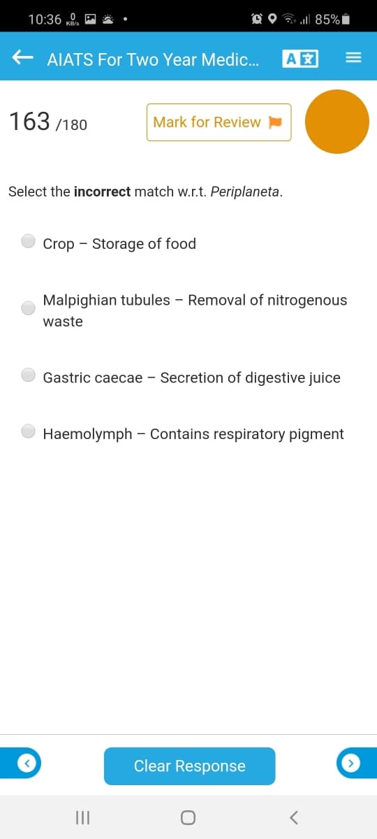 10:36 K,
O O G 85%Ï
AIATS For Two Year Medic.
A
163 /180
Mark for Review
Select the incorrect match w.r.t. Periplaneta.
Crop - Storage of food
Malpighian tubules - Removal of nitrogenous
waste
Gastric caecae – Secretion of digestive juice
Haemolymph – Contains respiratory pigment
Clear Response
III
