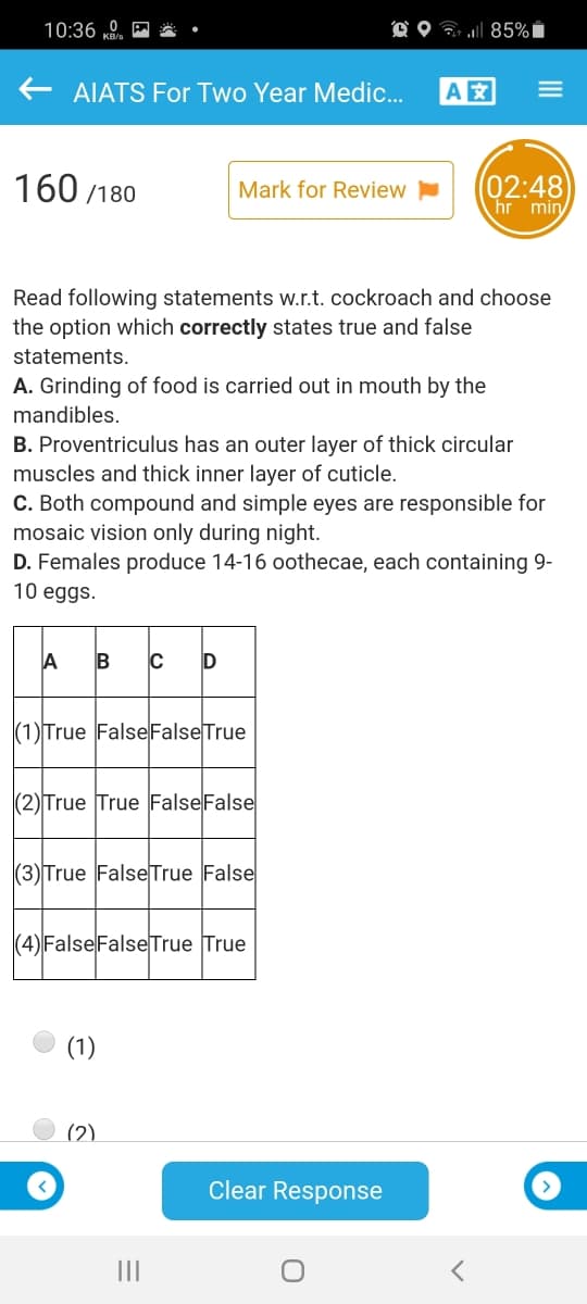 10:36 .
O O 7 85% i
AIATS For Two Year Medic.
A
160 /180
(02:48
hr min
Mark for Review
Read following statements w.r.t. cockroach and choose
the option which correctly states true and false
statements.
A. Grinding of food is carried out in mouth by the
mandibles.
B. Proventriculus has an outer layer of thick circular
muscles and thick inner layer of cuticle.
C. Both compound
mosaic vision only during night.
D. Females produce 14-16 oothecae, each containing 9-
10 eggs.
simple eyes are responsible for
A
(1)True False FalseTrue
(2) True True FalseFalse
|(3)True FalseTrue False
(4) FalseFalseTrue True
(1)
(2)
Clear Response
III
